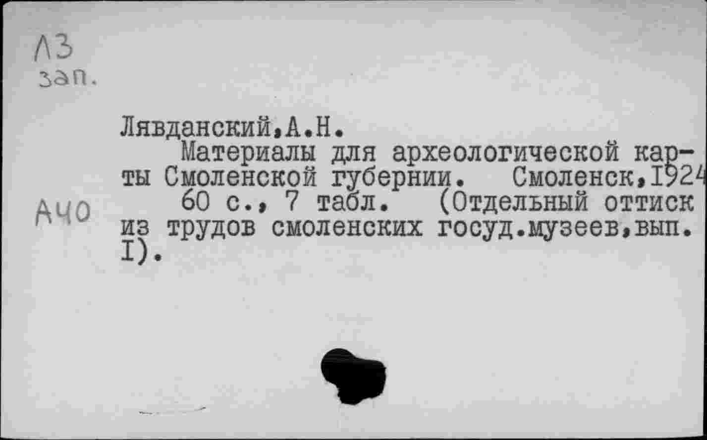 ﻿/\ъ 2>an.
АЧО
Лявданский»А.Н.
Материалы для археологической карты Смоленской губернии. Смоленск»192'
60 с.» 7 табл. (Отдельный оттиск из трудов смоленских госуд.музеев,вып.